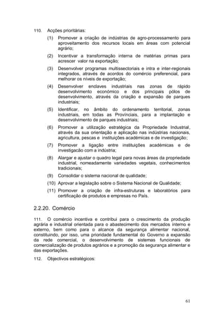 110.   Acções prioritárias:
       (1)   Promover a criação de indústrias de agro-processamento para
             aproveitamento dos recursos locais em áreas com potencial
             agrário;
       (2)   Incentivar a transformação interna de matérias primas para
             acrescer valor na exportação;
       (3)   Desenvolver programas multissectoriais e intra e inter-regionais
             integrados, através de acordos do comércio preferencial, para
             melhorar os níveis de exportação;
       (4)   Desenvolver enclaves industriais nas zonas de rápido
             desenvolvimento económico e dos principais pólos de
             desenvolvimento, através da criação e expansão de parques
             industriais;
       (5)   Identificar, no âmbito do ordenamento territorial, zonas
             industriais, em todas as Provínciais, para a implantação e
             desenvolvimento de parques industriais;
       (6)   Promover a utilização estratégica da Propriedade Industrial,
             através da sua orientação e aplicação nas indústrias nacionais,
             agricultura, pescas e instituições académicas e de investigação;
       (7)   Promover a ligação entre instituições académicas e           de
             investigacão com a indústria;
       (8)   Alargar e ajustar o quadro legal para novas áreas da propriedade
             industrial, nomeadamente variedades vegetais, conhecimentos
             tradicionais;
       (9)   Consolidar o sistema nacional de qualidade;
       (10) Aprovar a legislação sobre o Sistema Nacional de Qualidade;
       (11) Promover a criação de infra-estruturas e laboratórios para
            certificação de produtos e empresas no País.

2.2.20. Comércio

111.   O comércio incentiva e contribui para o crescimento da produção
agrária e industrial orientada para o abastecimento dos mercados interno e
externo, bem como para o alcance da segurança alimentar nacional,
constituindo, por isso, uma prioridade fundamental do Governo a expansão
da rede comercial, o desenvolvimento de sistemas funcionais de
comercialização de produtos agrários e a promoção da segurança alimentar e
das exportações.
112.   Objectivos estratégicos:




                                                                          61
 