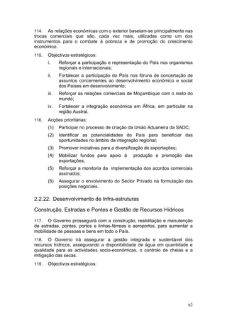 114.   As relações económicas com o exterior baseiam-se principalmente nas
trocas comerciais que são, cada vez mais, utilizadas como um dos
instrumentos para o combate à pobreza e de promoção do crescimento
económico.
115.   Objectivos estratégicos:
       i.     Reforçar a participação e representação do País nos organismos
              regionais e internacionais;
       ii.    Fortalecer a participação do País nos fóruns de concertação de
              assuntos concernentes ao desenvolvimento económico e social
              dos Países em desenvolvimento;
       iii.   Reforçar as relações comerciais de Moçambique com o resto do
              mundo;
       iv.    Fortalecer a integração económica em África, em particular na
              região Austral.
116.   Acções prioritárias:
       (1)    Participar no processo de criação da União Aduaneira da SADC;
       (2)    Identificar as potencialidades do País para beneficiar das
              oportunidades no âmbito da integração regional;
       (3)    Promover iniciativas para a diversificação de exportações;
       (4)    Mobilizar fundos para apoio à       produção e promoção das
              exportações;
       (5)    Reforçar a monitoria da implementação dos acordos comerciais
              assinados;
       (6)    Assegurar o envolvimento do Sector Privado na formulação das
              posições negociais.

2.2.22. Desenvolvimento de Infra-estruturas

Construção, Estradas e Pontes e Gestão de Recursos Hídricos

117.   O Governo prosseguirá com a construção, reabilitação e manutenção
de estradas, pontes, portos e linhas-férreas e aeroportos, para aumentar a
mobilidade de pessoas e bens em todo o País.
118.   O Governo irá assegurar a gestão integrada e sustentável dos
recursos hídricos, assegurando a disponibilidade de água em quantidade e
qualidade para as actividades socio-económicas, o controlo de cheias e a
mitigação das secas.
119.   Objectivos estratégicos:




                                                                           63
 