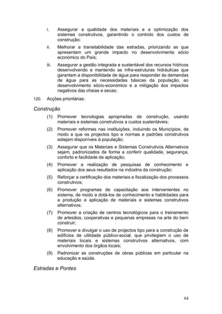i.     Assegurar a qualidade dos materiais e a optimização dos
              sistemas construtivos, garantindo o controlo dos custos de
              construção;
       ii.    Melhorar a transitabilidade das estradas, priorizando as que
              apresentam um grande impacto no desenvolvimento sócio
              económico do País;
       iii.   Assegurar a gestão integrada e sustentável dos recursos hídricos
              desenvolvendo e mantendo as infra-estruturas hidráulicas que
              garantam a disponibilidade de água para responder às demandas
              de água para as necessidades básicas da população, ao
              desenvolvimento sócio-económico e a mitigação dos impactos
              negativos das cheias e secas;
120.   Acções prioritárias:

Construção
       (1)    Promover tecnologias apropriadas de construção,            usando
              materiais e sistemas construtivos a custos sustentáveis;
       (2)    Promover reformas nas instituições, incluindo os Municípios, de
              modo a que os projectos tipo e normas e padrões construtivos
              estejam disponíveis à população;
       (3)    Assegurar que os Materiais e Sistemas Construtivos Alternativos
              sejam, padronizados de forma a conferir qualidade, segurança,
              conforto e facilidade de aplicação;
       (4)    Promover a realização de pesquisas de conhecimento e
              aplicação dos seus resultados na indústria da construção;
       (5)    Reforçar a certificação dos materiais e fiscalização dos processos
              construtivos;
       (6)    Promover programas de capacitação aos intervenientes no
              sistema, de modo a dotá-los de conhecimento e habilidades para
              a produção e aplicação de materiais e sistemas construtivos
              alternativos;
       (7)    Promover a criação de centros tecnológicos para o treinamento
              de artesãos, cooperativas e pequenas empresas na arte do bem
              construir;
       (8)    Promover e divulgar o uso de projectos tipo para a construção de
              edifícios de utilidade público-social, que privilegiem o uso de
              materiais locais e sistemas construtivos alternativos, com
              envolvimento dos órgãos locais;
       (9)    Padronizar as construções de obras públicas em particular na
              educação e saúde.

Estradas e Pontes




                                                                             64
 