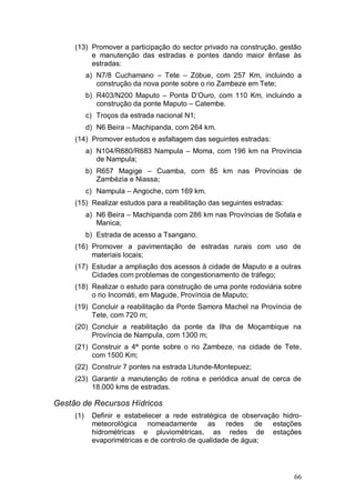 (13) Promover a participação do sector privado na construção, gestão
          e manutenção das estradas e pontes dando maior ênfase às
          estradas:
           a) N7/8 Cuchamano – Tete – Zóbue, com 257 Km, incluindo a
              construção da nova ponte sobre o rio Zambeze em Tete;
           b) R403/N200 Maputo – Ponta D’Ouro, com 110 Km, incluindo a
              construção da ponte Maputo – Catembe.
           c) Troços da estrada nacional N1;
           d) N6 Beira – Machipanda, com 264 km.
     (14) Promover estudos e asfaltagem das seguintes estradas:
           a) N104/R680/R683 Nampula – Moma, com 196 km na Província
              de Nampula;
           b) R657 Magige – Cuamba, com 85 km nas Províncias de
              Zambézia e Niassa;
           c) Nampula – Angoche, com 169 km.
     (15) Realizar estudos para a reabilitação das seguintes estradas:
           a) N6 Beira – Machipanda com 286 km nas Províncias de Sofala e
              Manica;
           b) Estrada de acesso a Tsangano.
     (16) Promover a pavimentação de estradas rurais com uso de
          materiais locais;
     (17) Estudar a ampliação dos acessos à cidade de Maputo e a outras
          Cidades com problemas de congestionamento de tráfego;
     (18) Realizar o estudo para construção de uma ponte rodoviária sobre
          o rio Incomáti, em Magude, Província de Maputo;
     (19) Concluir a reabilitação da Ponte Samora Machel na Província de
          Tete, com 720 m;
     (20) Concluir a reabilitação da ponte da Ilha de Moçambique na
          Província de Nampula, com 1300 m;
     (21) Construir a 4ª ponte sobre o rio Zambeze, na cidade de Tete,
          com 1500 Km;
     (22) Construir 7 pontes na estrada Litunde-Montepuez;
     (23) Garantir a manutenção de rotina e periódica anual de cerca de
          18.000 kms de estradas.

Gestão de Recursos Hídricos
     (1)    Definir e estabelecer a rede estratégica de observação hidro-
            meteorológica nomeadamente as redes de estações
            hidrométricas e pluviométricas, as redes de estações
            evaporimétricas e de controlo de qualidade de água;




                                                                         66
 