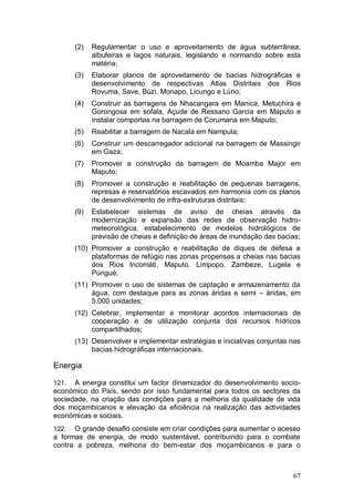 (2)   Regulamentar o uso e aproveitamento de água subterrânea,
             albufeiras e lagos naturais, legislando e normando sobre esta
             matéria;
       (3)   Elaborar planos de aproveitamento de bacias hidrográficas e
             desenvolvimento de respectivas Atlas Distritais dos Rios
             Rovuma, Save, Búzi, Monapo, Licungo e Lúrio;
       (4)   Construir as barragens de Nhacangara em Manica, Metuchira e
             Gorongosa em sofala, Açude de Ressano Garcia em Maputo e
             instalar comportas na barragem de Corumana em Maputo;
       (5)   Reabilitar a barragem de Nacala em Nampula;
       (6)   Construir um descarregador adicional na barragem de Massingir
             em Gaza;
       (7)   Promover a construção da barragem de Moamba Major em
             Maputo;
       (8)   Promover a construção e reabilitação de pequenas barragens,
             represas e reservatórios escavados em harmonia com os planos
             de desenvolvimento de infra-estruturas distritais;
       (9)   Estabelecer sistemas de aviso de cheias através da
             modernização e expansão das redes de observação hidro-
             meteorológica, estabelecimento de modelos hidrológicos de
             previsão de cheias e definição de áreas de inundação das bacias;
       (10) Promover a construção e reabilitação de diques de defesa e
            plataformas de refúgio nas zonas propensas a cheias nas bacias
            dos Rios Incomáti, Maputo, Limpopo, Zambeze, Lugela e
            Púnguè;
       (11) Promover o uso de sistemas de captação e armazenamento da
            água, com destaque para as zonas áridas e semi – áridas, em
            5.000 unidades;
       (12) Celebrar, implementar e monitorar acordos internacionais de
            cooperação e de utilização conjunta dos recursos hídricos
            compartilhados;
       (13) Desenvolver e implementar estratégias e iniciativas conjuntas nas
            bacias hidrográficas internacionais.

Energia

121.  A energia constitui um factor dinamizador do desenvolvimento socio-
económico do País, sendo por isso fundamental para todos os sectores da
sociedade, na criação das condições para a melhoria da qualidade de vida
dos moçambicanos e elevação da eficiência na realização das actividades
económicas e sociais.
122.  O grande desafio consiste em criar condições para aumentar o acesso
a formas de energia, de modo sustentável, contribuindo para o combate
contra a pobreza, melhoria do bem-estar dos moçambicanos e para o



                                                                          67
 