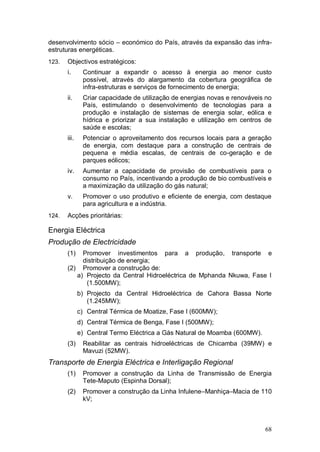 desenvolvimento sócio – económico do País, através da expansão das infra-
estruturas energéticas.
123.   Objectivos estratégicos:
       i.      Continuar a expandir o acesso à energia ao menor custo
               possível, através do alargamento da cobertura geográfica de
               infra-estruturas e serviços de fornecimento de energia;
       ii.     Criar capacidade de utilização de energias novas e renováveis no
               País, estimulando o desenvolvimento de tecnologias para a
               produção e instalação de sistemas de energia solar, eólica e
               hídrica e priorizar a sua instalação e utilização em centros de
               saúde e escolas;
       iii.    Potenciar o aproveitamento dos recursos locais para a geração
               de energia, com destaque para a construção de centrais de
               pequena e média escalas, de centrais de co-geração e de
               parques eólicos;
       iv.     Aumentar a capacidade de provisão de combustíveis para o
               consumo no País, incentivando a produção de bio combustíveis e
               a maximização da utilização do gás natural;
       v.      Promover o uso produtivo e eficiente de energia, com destaque
               para agricultura e a indústria.
124.   Acções prioritárias:

Energia Eléctrica
Produção de Electricidade
       (1)  Promover investimentos para a produção, transporte e
            distribuição de energia;
       (2) Promover a construção de:
          a) Projecto da Central Hidroeléctrica de Mphanda Nkuwa, Fase I
             (1.500MW);
              b) Projecto da Central Hidroeléctrica de Cahora Bassa Norte
                 (1.245MW);
              c) Central Térmica de Moatize, Fase I (600MW);
              d) Central Térmica de Benga, Fase I (500MW);
              e) Central Termo Eléctrica a Gás Natural de Moamba (600MW).
       (3)     Reabilitar as centrais hidroeléctricas de Chicamba (39MW) e
               Mavuzi (52MW).
Transporte de Energia Eléctrica e Interligação Regional
       (1)     Promover a construção da Linha de Transmissão de Energia
               Tete-Maputo (Espinha Dorsal);
       (2)     Promover a construção da Linha Infulene–Manhiça–Macia de 110
               kV;



                                                                            68
 