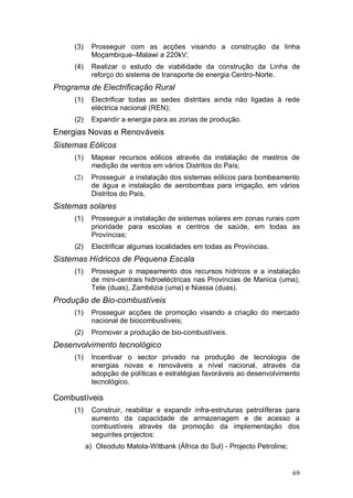 (3)    Prosseguir com as acções visando a construção da linha
            Moçambique–Malawi a 220kV;
     (4)    Realizar o estudo de viabilidade da construção da Linha de
            reforço do sistema de transporte de energia Centro-Norte.
Programa de Electrificação Rural
     (1)    Electrificar todas as sedes distritais ainda não ligadas à rede
            eléctrica nacional (REN);
     (2)    Expandir a energia para as zonas de produção.
Energias Novas e Renováveis
Sistemas Eólicos
     (1)    Mapear recursos eólicos através da instalação de mastros de
            medição de ventos em vários Distritos do País;
     (2)    Prosseguir a instalação dos sistemas eólicos para bombeamento
            de água e instalação de aerobombas para irrigação, em vários
            Distritos do País.
Sistemas solares
     (1)    Prosseguir a instalação de sistemas solares em zonas rurais com
            prioridade para escolas e centros de saúde, em todas as
            Províncias;
     (2)    Electrificar algumas localidades em todas as Províncias.
Sistemas Hídricos de Pequena Escala
     (1)    Prosseguir o mapeamento dos recursos hídricos e a instalação
            de mini-centrais hidroeléctricas nas Províncias de Manica (uma),
            Tete (duas), Zambézia (uma) e Niassa (duas).
Produção de Bio-combustíveis
     (1)    Prosseguir acções de promoção visando a criação do mercado
            nacional de biocombustiveis;
     (2)    Promover a produção de bio-combustíveis.
Desenvolvimento tecnológico
     (1)    Incentivar o sector privado na produção de tecnologia de
            energias novas e renováveis a nível nacional, através da
            adopção de políticas e estratégias favoráveis ao desenvolvimento
            tecnológico.

Combustíveis
     (1)    Construir, reabilitar e expandir infra-estruturas petrolíferas para
            aumento da capacidade de armazenagem e de acesso a
            combustíveis através da promoção da implementação dos
            seguintes projectos:
           a) Oleoduto Matola-Witbank (África do Sul) - Projecto Petroline;


                                                                              69
 