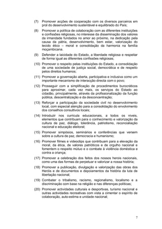 (7)   Promover acções de cooperação com os diversos parceiros em
      prol do desenvolvimento sustentável e equilibrado do País;
(8)   Promover a política de colaboração com as diferentes instituições
      e confissões religiosas, no interesse da disseminação dos valores
      da irmandade fundados no amor ao próximo, na dedicação pela
      causa da pátria, desenvolvimento, bem estar, valorização do
      tecido ético – moral e consolidação da harmonia na família
      moçambicana.
(9)   Defender a laicidade do Estado, a liberdade religiosa e respeitar
      de forma igual as diferentes confissões religiosas;
(10) Promover o respeito pelas instituições do Estado, a consolidação
     de uma sociedade de justiça social, democrática e de respeito
     pelos direitos humanos;
(11) Promover a governação aberta, participativa e inclusiva como um
     importante mecanismo de interacção directa com o povo;
(12) Prosseguir com a simplificação de procedimentos burocráticos
     para aproximar, cada vez mais, os serviços do Estado ao
     cidadão, principalmente, através da profissionalização da função
     pública, descentralização e da desconcentração;
(13) Reforçar a participação da sociedade civil no desenvolvimento
     local, com especial atenção para a consolidação do envolvimento
     dos conselhos consultivos locais;
(14) Introduzir nos curricula educacionais, a todos os niveis,
     elementos que contribuam para o conhecimento e valorização da
     cultura de paz, diálogo, tolerância, patriotismo, reconcialiação
     nacional e educação eleitoral;
(15) Promover simpósios, seminários e conferências que versem
     sobre a cultura de paz, democracia e humanismo;
(16) Promover filmes e videoclips que contribuam para a elevação da
     moral, da ética, de valores patrióticos e de orgulho nacional e
     fomentem o respeito mútuo e o combate à violência doméstica e
     contra a criança;
(17) Promover a celebração dos feitos dos nossos herois nacionais,
     como uma das formas de perpetuar e valorizar a nossa história;
(18) Promover a publicação, divulgação e valorização das obras dos
     Heróis e de documentos e depoiamentos da história da luta de
     libertação nacional;
(19) Combater o tribalismo, racismo, regionalismo, localismo e a
     discriminação com base na religião e nas diferenças políticas;
(20) Promover actividades culturais e desportivas, turismo nacional e
     outras actividades recreativas com vista a cimentar o espírito de
     colaboração, auto-estima e unidade nacional;




                                                                     7
 