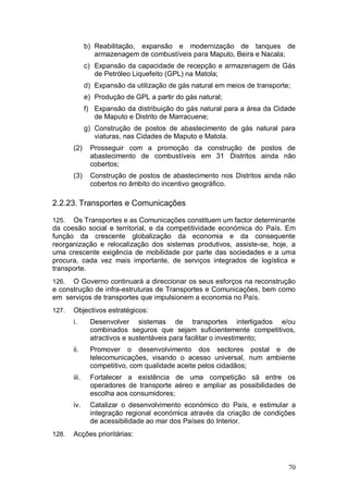 b) Reabilitação, expansão e modernização de tanques de
                 armazenagem de combustíveis para Maputo, Beira e Nacala;
              c) Expansão da capacidade de recepção e armazenagem de Gás
                 de Petróleo Liquefeito (GPL) na Matola;
              d) Expansão da utilização de gás natural em meios de transporte;
              e) Produção de GPL a partir do gás natural;
              f) Expansão da distribuição do gás natural para a área da Cidade
                 de Maputo e Distrito de Marracuene;
              g) Construção de postos de abastecimento de gás natural para
                 viaturas, nas Cidades de Maputo e Matola.
       (2)     Prosseguir com a promoção da construção de postos de
               abastecimento de combustíveis em 31 Distritos ainda não
               cobertos;
       (3)     Construção de postos de abastecimento nos Distritos ainda não
               cobertos no âmbito do incentivo geográfico.

2.2.23. Transportes e Comunicações

125.  Os Transportes e as Comunicações constituem um factor determinante
da coesão social e territorial, e da competitividade económica do País. Em
função da crescente globalização da economia e da consequente
reorganização e relocalização dos sistemas produtivos, assiste-se, hoje, a
uma crescente exigência de mobilidade por parte das sociedades e a uma
procura, cada vez mais importante, de serviços integrados de logística e
transporte.
126.  O Governo continuará a direccionar os seus esforços na reconstrução
e construção de infra-estruturas de Transportes e Comunicações, bem como
em serviços de transportes que impulsionem a economia no País.
127.   Objectivos estratégicos:
       i.      Desenvolver sistemas de transportes interligados e/ou
               combinados seguros que sejam suficientemente competitivos,
               atractivos e sustentáveis para facilitar o investimento;
       ii.     Promover o desenvolvimento dos sectores postal e de
               telecomunicações, visando o acesso universal, num ambiente
               competitivo, com qualidade aceite pelos cidadãos;
       iii.    Fortalecer a existência de uma competição sã entre os
               operadores de transporte aéreo e ampliar as possibilidades de
               escolha aos consumidores;
       iv.     Catalizar o desenvolvimento económico do País, e estimular a
               integração regional económica através da criação de condições
               de acessibilidade ao mar dos Países do Interior.
128.   Acções prioritárias:



                                                                             70
 