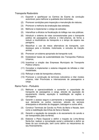 Transporte Rodoviário
     (1)   Expandir e aperfeiçoar os Centros de Exame de condução
           automóvel, para melhorar a qualidade dos motoristas;
     (2)   Promover condições para inspecção e manutenção de viaturas;
     (3)   Promover a melhoria da sinalização das estradas;
     (4)   Melhorar e implementar o código de estradas;
     (5)   Intensificar a eficácia na fiscalização do tráfego nas vias públicas;
     (6)   Introduzir o sistema de rotas concessionadas para o transporte
           público de passageiros urbanos e inter-urbanos, de forma a
           reduzir a insuficiência de transporte e o tempo de espera nas
           paragens;
     (7)   Massificar o uso de meios alternativos de transporte, com
           destaque para a bicicleta, motorizada, e veículos de tracção
           animal;
     (8)   Promover um sistema apropriado de transporte rural;
     (9)   Estabelecer bases de sustentabilidade dos Transportes Públicos
           Urbanos;
     (10) Incentivar a criação das Empresas Municipais de Transporte
          Público Urbano;
     (11) Conceber e implementar o sistema integrado de bilhetes e inter
          modalidade;
     (12) Reforçar a rede de transportes urbanos;
     (13) Promover a construção de terminais rodoviários e inter modais
          urbanos, inter Provínciais e internacionais de passageiros e
          carga.

Ramo Ferro - Portuário
     (1)   Melhorar a operacionalidade e aumentar a capacidade de
           transporte de passageiros e carga, através da aquisição de
           equipamento rolante, aquisição e reabilitação de vagões e
           carruagens;
     (2)   Garantir o acesso seguro e permanente a navegação comercial
           que demanda os portos nacionais, através de serviços
           antecipados e eficientes de dragagem, balizagem e outros afins;
     (3)   Construir Terminais de Carvão no Porto da Beira e Nacala, bem
           como a reabilitação das linhas de Sena e Nacala;
     (4)   Garantir a regulação da recepção e do escoamento do carvão a
           ser transportado pela via-férrea;
     (5)   Elaborar o Plano Espacial e definir o traçado da Linha-férrea
           Norte-Sul, realizar a concertação social e ambiental e definir as
           fases da sua construção, bem como definir os mecanismos do
           seu financiamento;


                                                                              71
 