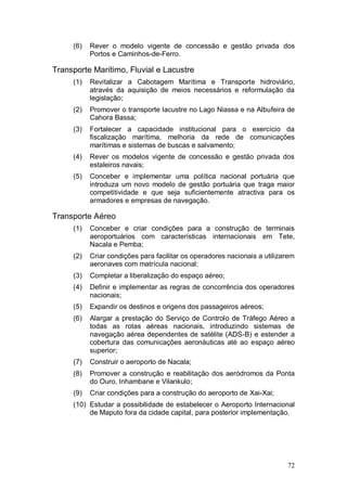 (6)   Rever o modelo vigente de concessão e gestão privada dos
           Portos e Caminhos-de-Ferro.

Transporte Marítimo, Fluvial e Lacustre
     (1)   Revitalizar a Cabotagem Marítima e Transporte hidroviário,
           através da aquisição de meios necessários e reformulação da
           legislação;
     (2)   Promover o transporte lacustre no Lago Niassa e na Albufeira de
           Cahora Bassa;
     (3)   Fortalecer a capacidade institucional para o exercício da
           fiscalização marítima, melhoria da rede de comunicações
           marítimas e sistemas de buscas e salvamento;
     (4)   Rever os modelos vigente de concessão e gestão privada dos
           estaleiros navais;
     (5)   Conceber e implementar uma política nacional portuária que
           introduza um novo modelo de gestão portuária que traga maior
           competitividade e que seja suficientemente atractiva para os
           armadores e empresas de navegação.

Transporte Aéreo
     (1)   Conceber e criar condições para a construção de terminais
           aeroportuários com características internacionais em Tete,
           Nacala e Pemba;
     (2)   Criar condições para facilitar os operadores nacionais a utilizarem
           aeronaves com matrícula nacional;
     (3)   Completar a liberalização do espaço aéreo;
     (4)   Definir e implementar as regras de concorrência dos operadores
           nacionais;
     (5)   Expandir os destinos e origens dos passageiros aéreos;
     (6)   Alargar a prestação do Serviço de Controlo de Tráfego Aéreo a
           todas as rotas aéreas nacionais, introduzindo sistemas de
           navegação aérea dependentes de satélite (ADS-B) e estender a
           cobertura das comunicações aeronáuticas até ao espaço aéreo
           superior;
     (7)   Construir o aeroporto de Nacala;
     (8)   Promover a construção e reabilitação dos aeródromos da Ponta
           do Ouro, Inhambane e Vilankulo;
     (9)   Criar condições para a construção do aeroporto de Xai-Xai;
     (10) Estudar a possibilidade de estabelecer o Aeroporto Internacional
          de Maputo fora da cidade capital, para posterior implementação.




                                                                           72
 