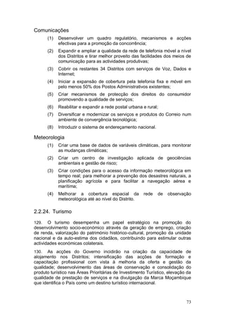 Comunicações
       (1)   Desenvolver um quadro regulatório, mecanismos e acções
             efectivas para a promoção da concorrência;
       (2)   Expandir e ampliar a qualidade da rede de telefonia móvel a nível
             dos Distritos e tirar melhor proveito das facilidades dos meios de
             comunicação para as actividades produtivas;
       (3)   Cobrir os restantes 34 Distritos com serviços de Voz, Dados e
             Internet;
       (4)   Iniciar a expansão de cobertura pela telefonia fixa e móvel em
             pelo menos 50% dos Postos Administrativos existentes;
       (5)   Criar mecanismos de protecção dos direitos do consumidor
             promovendo a qualidade de serviços;
       (6)   Reabilitar e expandir a rede postal urbana e rural;
       (7)   Diversificar e modernizar os serviços e produtos do Correio num
             ambiente de convergência tecnológica;
       (8)   Introduzir o sistema de endereçamento nacional.

Meteorologia
       (1)   Criar uma base de dados de variáveis climáticas, para monitorar
             as mudanças climáticas;
       (2)   Criar um centro de investigação aplicada de geociências
             ambientais e gestão de risco;
       (3)   Criar condições para o acesso da informação meteorológica em
             tempo real; para melhorar a prevenção dos desastres naturais, a
             planificação agrícola e para facilitar a navegação aérea e
             marítima;
       (4)   Melhorar a cobertura espacial da           rede   de   observação
             meteorológica até ao nível do Distrito.

2.2.24. Turismo

129.   O turismo desempenha um papel estratégico na promoção do
desenvolvimento socio-económico através da geração de emprego, criação
de renda, valorização do património histórico-cultural, promoção da unidade
nacional e da auto-estima dos cidadãos, contribuindo para estimular outras
actividades económicas colaterais.
130.   As acções do Governo incidirão na criação da capacidade de
alojamento nos Distritos; intensificação das acções de formação e
capacitação profissional com vista à melhoria da oferta e gestão da
qualidade; desenvolvimento das áreas de conservação e consolidação do
produto turístico nas Áreas Prioritárias de Investimento Turístico, elevação da
qualidade de prestação de serviços e na divulgação da Marca Moçambique
que identifica o País como um destino turístico internacional.



                                                                            73
 