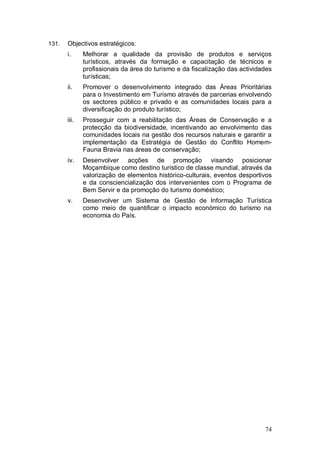 131.   Objectivos estratégicos:
       i.     Melhorar a qualidade da provisão de produtos e serviços
              turísticos, através da formação e capacitação de técnicos e
              profissionais da área do turismo e da fiscalização das actividades
              turísticas;
       ii.    Promover o desenvolvimento integrado das Áreas Prioritárias
              para o Investimento em Turismo através de parcerias envolvendo
              os sectores público e privado e as comunidades locais para a
              diversificação do produto turístico;
       iii.   Prosseguir com a reabilitação das Áreas de Conservação e a
              protecção da biodiversidade, incentivando ao envolvimento das
              comunidades locais na gestão dos recursos naturais e garantir a
              implementação da Estratégia de Gestão do Conflito Homem-
              Fauna Bravia nas áreas de conservação;
       iv.    Desenvolver acções de promoção visando posicionar
              Moçambique como destino turístico de classe mundial, através da
              valorização de elementos histórico-culturais, eventos desportivos
              e da consciencialização dos intervenientes com o Programa de
              Bem Servir e da promoção do turismo doméstico;
       v.     Desenvolver um Sistema de Gestão de Informação Turística
              como meio de quantificar o impacto económico do turismo na
              economia do País.




                                                                             74
 