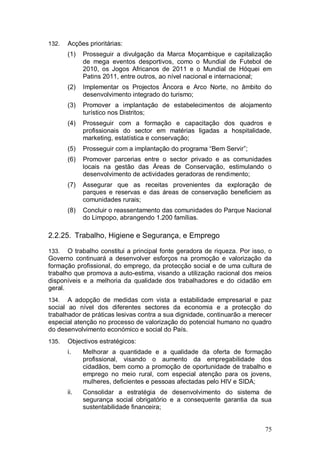 132.   Acções prioritárias:
       (1)   Prosseguir a divulgação da Marca Moçambique e capitalização
             de mega eventos desportivos, como o Mundial de Futebol de
             2010, os Jogos Africanos de 2011 e o Mundial de Hóquei em
             Patins 2011, entre outros, ao nível nacional e internacional;
       (2)   Implementar os Projectos Âncora e Arco Norte, no âmbito do
             desenvolvimento integrado do turismo;
       (3)   Promover a implantação de estabelecimentos de alojamento
             turístico nos Distritos;
       (4)   Prosseguir com a formação e capacitação dos quadros e
             profissionais do sector em matérias ligadas a hospitalidade,
             marketing, estatística e conservação;
       (5)   Prosseguir com a implantação do programa “Bem Servir”;
       (6)   Promover parcerias entre o sector privado e as comunidades
             locais na gestão das Áreas de Conservação, estimulando o
             desenvolvimento de actividades geradoras de rendimento;
       (7)   Assegurar que as receitas provenientes da exploração de
             parques e reservas e das áreas de conservação beneficiem as
             comunidades rurais;
       (8)   Concluir o reassentamento das comunidades do Parque Nacional
             do Limpopo, abrangendo 1.200 famílias.

2.2.25. Trabalho, Higiene e Segurança, e Emprego

133.   O trabalho constitui a principal fonte geradora de riqueza. Por isso, o
Governo continuará a desenvolver esforços na promoção e valorização da
formação profissional, do emprego, da protecção social e de uma cultura de
trabalho que promova a auto-estima, visando a utilização racional dos meios
disponíveis e a melhoria da qualidade dos trabalhadores e do cidadão em
geral.
134.   A adopção de medidas com vista a estabilidade empresarial e paz
social ao nível dos diferentes sectores da economia e a protecção do
trabalhador de práticas lesivas contra a sua dignidade, continuarão a merecer
especial atenção no processo de valorização do potencial humano no quadro
do desenvolvimento económico e social do País.
135.   Objectivos estratégicos:
       i.    Melhorar a quantidade e a qualidade da oferta de formação
             profissional, visando o aumento da empregabilidade dos
             cidadãos, bem como a promoção de oportunidade de trabalho e
             emprego no meio rural, com especial atenção para os jovens,
             mulheres, deficientes e pessoas afectadas pelo HIV e SIDA;
       ii.   Consolidar a estratégia de desenvolvimento do sistema de
             segurança social obrigatório e a consequente garantia da sua
             sustentabilidade financeira;


                                                                           75
 