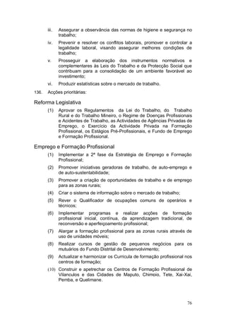 iii.   Assegurar a observância das normas de higiene e segurança no
              trabalho;
       iv.    Prevenir e resolver os conflitos laborais, promover e controlar a
              legalidade laboral, visando assegurar melhores condições de
              trabalho;
       v.     Prosseguir a elaboração dos instrumentos normativos e
              complementares às Leis do Trabalho e da Protecção Social que
              contribuam para a consolidação de um ambiente favorável ao
              investimento;
       vi.    Produzir estatísticas sobre o mercado de trabalho.
136.   Acções prioritárias:

Reforma Legislativa
       (1)    Aprovar os Regulamentos da Lei do Trabalho, do Trabalho
              Rural e do Trabalho Mineiro, o Regime de Doenças Profissionais
              e Acidentes de Trabalho, as Actividades de Agências Privadas de
              Emprego, o Exercício da Actividade Privada na Formação
              Profissional, os Estágios Pré-Profissionais, e Fundo de Emprego
              e Formação Profissional.

Emprego e Formação Profissional
       (1)    Implementar a 2ª fase da Estratégia de Emprego e Formação
              Profissional;
       (2)    Promover iniciativas geradoras de trabalho, de auto-emprego e
              de auto-sustentabilidade;
       (3)    Promover a criação de oportunidades de trabalho e de emprego
              para as zonas rurais;
       (4)    Criar o sistema de informação sobre o mercado de trabalho;
       (5)    Rever o Qualificador de ocupações comuns de operários e
              técnicos;
       (6)    Implementar programas e realizar acções de formação
              profissional inicial, contínua, da aprendizagem tradicional, de
              reconversão e aperfeiçoamento profissional;
       (7)    Alargar a formação profissional para as zonas rurais através de
              uso de unidades móveis;
       (8)    Realizar cursos de gestão de pequenos negócios para os
              mutuários do Fundo Distrital de Desenvolvimento;
       (9)    Actualizar e harmonizar os Curricula de formação profissional nos
              centros de formação;
       (10) Construir e apetrechar os Centros de Formação Profissional de
            Vilanculos e das Cidades de Maputo, Chimoio, Tete, Xai-Xai,
            Pemba, e Quelimane.




                                                                            76
 