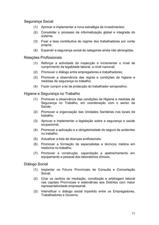 Segurança Social
     (1)   Aprovar e implementar a nova estratégia de investimentos;
     (2)   Consolidar o processo da informatização global e integrada do
           sistema;
     (3)   Fixar a taxa contributiva do regime dos trabalhadores por conta
           própria;
     (4)   Expandir a segurança social às categorias ainda não abrangidas.

Relações Profissionais
     (1)   Reforçar a actividade da inspecção e incrementar o nível de
           cumprimento da legalidade laboral, a nível nacional;
     (2)   Promover o diálogo entre empregadores e trabalhadores;
     (3)   Promover a observância das regras e condições de higiene e
           medidas de segurança no trabalho;
     (4)   Fazer cumprir a lei de protecção do trabalhador seropositivo.

Higiene e Segurança no Trabalho
     (1)   Promover a observância das condições de Higiene e medidas de
           Segurança no Trabalho, em coordenação com o sector da
           Saúde;
     (2)   Promover a organização das Unidades Sanitárias nos locais de
           trabalho;
     (3)   Aprovar e implementar a legislação sobre a segurança e saúde
           ocupacional;
     (4)   Promover a aplicação e a obrigatoriedade do seguro de acidentes
           no trabalho;
     (5)   Actualizar a lista de doenças profissionais;
     (6)   Promover a formação de especialistas e técnicos médios em
           medicina no trabalho;
     (7)   Promover a construção, capacitação e apetrechamento em
           equipamento e pessoal dos laboratórios clínicos.

Diálogo Social
     (1)   Implantar os Fóruns Provínciais de Consulta e Concertação
           Social;
     (2)   Criar os centros de mediação, conciliação e arbitragem laboral
           nas capitais Provínciais e estendê-las aos Distritos com maior
           representatividade empresarial;
     (3)   Intensificar o diálogo social tripartido entre os Empregadores,
           Trabalhadores e Governo.




                                                                           77
 
