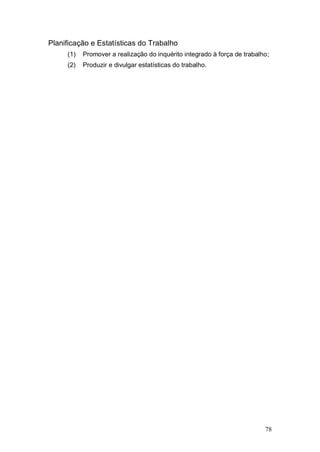 Planificação e Estatísticas do Trabalho
     (1)   Promover a realização do inquérito integrado à força de trabalho;
     (2)   Produzir e divulgar estatísticas do trabalho.




                                                                          78
 