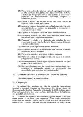 (21) Promover investimentos públicos e privados, principalmente, para
            as infra-estruturas de suporte para o desenvolvimento, de forma
            a reduzir os desiquilíbrios intra e inter distritais e provinciais e
            promover um desenvolvimento equilibrado, integrado e
            harmonioso do País;
       (22) Facilitar o acesso aos servicos sociais básicos ao cidadão ao
            nível das zonas rurais e peri-urbanas;
       (23) Assegurar o acesso à educação de qualidade que seja relevante,
            correspondendo aos anseios da população e impulsionem o
            desenvolvimento do País;
       (24) Expandir os serviços de justiça em todo o território nacional;
       (25) Promover a expansão dos meios de comunicação social e torná-
            las mais eficazes, eficientes e educativos;
       (26) Prosseguir o estudo e a valorização das tradicões do povo
            moçambicano para o aprofundamento da democracia, tolerância
            e compreensão mútua;
       (27) Identificar, apoiar e premiar os talentos nacionais;
       (28) Promover a realização de acampamentos de jovens e excursões
            juvenis pelo território nacional;
       (29) Promover o respeito e amor pelos símbolos nacionais;
       (30) Promover acções de educação cívica para a paz e o respeito
            pela pluralidade política;
       (31) Promover parcerias com as organizações da sociedade civil para
            uma educação da cidadania;
       (32) Reforçar o funcionamento dos conselhos consultivos locais para
            assegurar a participação popular, o envolvimento das
            comunidades e da sociedade civil na governação.

2.2.   Combate à Pobreza e Promoção da Cultura de Trabalho

       Desenvolvimento Humano e Social

2.2.1. População
19.    A melhoria das condições de vida da população moçambicana
constitui o principal objectivo da Governação. Os últimos dados do
Recenseamento Geral da População e Habitação de 2007, indicam que o
País conta actualmente com uma população de 20,5 milhões de habitantes,
dos quais 52% são mulheres.
20.   A maioria da população moçambicana é jovem, sendo 45,7% com
idade inferior a 15 anos. Uma população jovem exige intervenções
específicas por parte do Governo, em termos de educação de qualidade e
relevante para o mercado, saúde e emprego, como forma de assegurar que




                                                                              8
 