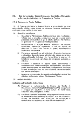 2.3.        Boa Governação, Descentralização, Combate à Corrupção
            e Promoção da Cultura de Prestação de Contas

2.3.1. Reforma do Sector Público

137.  O Governo preconiza o desenvolvimento e consolidação de uma
administração pública eficaz dotada de recursos humanos qualificados,
motivados e com espírito do bem servir.
138.   Objectivos estratégicos:
       i.      Consolidar a Administração Pública orientada para resultados e
               voltada para o cidadão, assegurando que os serviços sejam
               prestados com qualidade e que o cidadão participe na monitoria
               da qualidade dos serviços que lhe são prestados;
       ii.     Profissionalizar a Função Pública, dotando-a de quadros
               qualificados, motivados, experientes e com do espírito de
               servidores do Estado e do cidadão, no quadro de uma cultura
               baseada na meritocracia;
       iii.    Promover a transparência administrativa e financeira, bem como
               a integridade dos sistemas da administração pública, elevando a
               responsabilização individual dos funcionários e agentes do
               Estado no concernente à prestação de serviços de qualidade ao
               cidadão;
       iv.     Fortalecer e capacitar os órgãos locais, consolidando a
               descentralização e desconcentração, assegurando a capacidade
               para o exercício pleno das atribuições e competências dos órgão
               locais e a satisfação cada vez mais crescente das necessidades
               das comunidades locais;
       v.      Assegurar a preservação da memória institucional e o acesso dos
               cidadãos à informação sobre a Administração Pública.
139.   Acções prioritárias:

Melhoria na Prestação de Serviços
       (1)     Prosseguir a implementação do Sistema de Gestão do
               Desempenho na Administração Pública (SIGEDAP), assegurando
               o enfoque em resultados e numa cultura de meritocracia,
               excelência e de prestação de contas;
       (2)     Fortalecer e expandir a oferta de serviços prestados nos Balcões
               de Atendimento Único (BAUs) ao cidadão e ao sector privado,
               através da utilização das tecnologias de informação e
               comunicação, no quadro do processo de desconcentração;




                                                                            82
 
