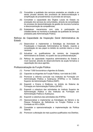 (3)   Consolidar a qualidade dos serviços prestados ao cidadão e ao
           sector privado através dos processos de desburocratização e
           simplificação de procedimentos na provisão de serviços;
     (4)   Consolidar a capacidade dos Órgãos Locais do Estado na
           prestação dos serviços às comunidades, através da consolidação
           do processo de descentralização da gestão de recursos humanos
           e desconcentração de competências;
     (5)   Estabelecer mecanismos com vista à participação do
           cidadão/utente na monitoria e avaliação da qualidade de serviços
           prestados pela Administração Pública.

Reforço da Capacidade da Inspecção Geral Administrativa do
Estado
     (1)   Desenvolver e implementar a Estratégia da Actividade de
           Fiscalização e Inspecção Administrativa do Estado, visando a
           consolidação do seu papel no âmbito do controlo interno a nível
           nacional;
     (2)   Actualizar os qualificadores da carreira de Inspecção
           Administrativa do Estado, no quadro da sua profissionalização;
     (3)   Reforço da capacidade inspectiva administrativa do Estado a
           nível nacional, através do desenvolvimento da acção formativa e
           capacitação dos seus agentes.

Profissionalização da Função Pública
     (1)   Formar 7.000 funcionários e Agentes do Estado;
     (2)   Capacitar os dirigentes da Função Pública, num total de 2.500;
     (3)   Promover a reforma curricular nos Institutos de Formação em
           Administração Pública e Autárquica (IFAPAs) e no Instituto
           Superior de Administração Pública (ISAP);
     (4)   Expandir o Ensino à Distância, no âmbito do Sistema de
           Formação em Administração Pública (SIFAP);
     (5)   Expandir a cobertura das actividades do Instituto Superior de
           Administração Pública e dos Institutos de Formação em
           Administração Pública e Autárquica;
     (6)   Expandir a cobertura das actividades dos IFAPAs;
     (7)   Operacionalizar e implementar as Estratégias de Género e da
           Pessoa Portadora de Deficiência na Função Pública e de
           Combate ao HIV e SIDA;
     (8)   Consolidar a operacionalização e implementação da Política
           Salarial;
     (9)   Promover a afectação de mais quadros qualificados nos Distritos;




                                                                            83
 