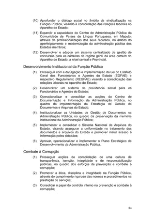 (10) Aprofundar o diálogo social no âmbito da sindicalização na
          Função Pública, visando a consolidação das relações laborais no
          Aparelho de Estado;
     (11) Expandir a capacidade do Centro de Administração Pública da
          Comunidade de Países de Língua Portuguesa, em Maputo,
          através da profissionalização dos seus recursos, no âmbito do
          aperfeiçoamento e modernização da administração pública dos
          Estados membros;
     (12) Desenvolver e adoptar um sistema centralizado de gestão de
          concursos para as carreiras de regime geral da área comum do
          Aparelho de Estado, a nível central e Províncial.

Desenvolvimento Institucional da Função Pública
     (1)   Prosseguir com a divulgação e implementação da Lei do Estatuto
           Geral dos Funcionários e Agentes do Estado (EGFAE) e
           respectivo Regulamento (REGFAE) visando a consolidação das
           relações laborais no Aparelho de Estado;
     (2)   Desenvolver um sistema de previdência         social   para   os
           Funcionários e Agentes do Estado;
     (3)   Operacionalizar e consolidar as acções do Centro de
           Documentação e Informação da Administração Pública, no
           quadro da implementação da Estratégia de Gestão de
           Documentos e Arquivos do Estado;
     (4)   Institucionalizar as Unidades de Gestão de Documentos na
           Administração Pública, no quadro da preservação da memória
           institucional da Administração Pública;
     (5)   Implementar e consolidar o Sistema Nacional de Arquivos do
           Estado, visando assegurar a uniformidade no tratamento dos
           documentos e arquivos do Estado e promover maior acesso à
           informação pelos cidadãos;
     (6)   Aprovar, operacionalizar e implementar o Plano Estratégico de
           Desenvolvimento da Administração Pública.

Combate à Corrupção
     (1)   Prosseguir acções de consolidação de uma cultura de
           transparência, isenção, integridade e de responsabilização
           públicas, no quadro dos esforços de prevenção e combate à
           corrupção;
     (2)   Promover a ética, disciplina e integridade na Função Pública,
           através do cumprimento rigoroso das normas e procedimentos na
           prestação de serviços;
     (3)   Consolidar o papel do controlo interno na prevenção e combate à
           corrupção;




                                                                         84
 