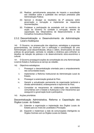 (4)   Realizar, periodicamente pesquisas de impacto e auscultação
                  aos cidadãos sobre a qualidade dos serviços prestados pela
                  Administração Pública;
            (5)   Aprovar e divulgar os resultados da 2ª pesquisa sobre
                  governação e corrupção e implementar as respectivas
                  recomendações;
            (6)   Fortalecer a participação da sociedade civil na monitoria da
                  acção do Governo no combate à corrupção, através da
                  capacitação dos Observatórios de Desenvolvimento e dos
                  Conselhos Consultivos Distritais.

2.3.2. Descentralização e Desenvolvimento da Administração
       Local e Autárquica

140.   O Governo, na prossecução dos objectivos, estratégias e programas
governamentais, vai continuar com a edificação e consolidação de uma
Administração Local descentralizada, eficaz e célere, dinamizadora de boas
práticas de governação, centrada no cidadão e dinâmica para enfrentar os
desafios da redução da pobreza e do desenvolvimento sócio-económico e
cultural.
141.   O Governo prosseguirá acções de consolidação de uma Administração
Local do Estado e Autárquica ao serviço ao cidadão.
142.        Objectivos estratégicos:
        i.        Prosseguir a descentralização orientada para o empoderamento
                  das comunidades locais;
       ii.        Implementar a Reforma Institucional da Administração Local do
                  Estado;
       iii.       Prosseguir a autarcização gradual do País;
       iv.        Garantir a actualização permanente da organização territorial e
                  divisão administrativa, endereçamento e toponímia do País;
       v.         Consolidar os mecanismos de colaboração das autoridades
                  comunitárias com o Estado e Autarquias e criar mecanismos que
                  assegurem a governação local e participativa.
143.        Acções prioritárias:

Descentralização Administrativa, Reforma e Capacitação dos
Órgãos Locais do Estado
            (1)   Estender a organização e implantação dos Órgãos Locais do
                  Estado para os níveis de Localidade e Povoação;
            (2)   Expandir e modernizar a rede de comunicações interligando os
                  Órgãos Centrais com os Órgãos Locais do Estado;




                                                                              85
 
