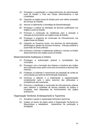 (3)   Prosseguir a capacitação e o desenvolvimento da administração
           local do Estado a nível dos Postos Administrativos e das
           Localidades;
     (4)   Capacitar os órgãos locais do Estado para uma melhor prestação
           de serviços ao cidadão;
     (5)   Aprovar e implementar a Estratégia de Descentralização;
     (6)   Prosseguir a política de afectação de técnicos qualificados nos
           Órgãos Locais do Estado;
     (7)   Promover a construção de residências para a atracção e
           retenção de funcionários nos órgãos locais do Estado;
     (8)   Prosseguir o programa de construção de infra-estruturas nos
           órgãos locais do Estado;
     (9)   Capacitar os Governos locais, nos domínios da administração,
           planificação e gestão de recursos humanos, finanças públicas e
           supervisão de obras públicas;
     (10) Continuar a formular e implementar políticas e normas no âmbito
          desenvolvimento dos órgãos locais do Estado.

Desenvolvimento Autárquico e Urbano
     (1)   Prosseguir a      autarcização    gradual   e   consolidação   dos
           municípios;
     (2)   Prosseguir com a formação dos titulares e membros dos órgãos
           das autarquias locais assim como dos funcionários e técnicos das
           mesmas;
     (3)   Fortalecer os sistemas e mecanismos de prestação de contas às
           comunidades por parte da Administração Autárquica;
     (4)   Continuar a elaborar e a implementar a regulamentação
           complementar para o pleno exercício das atribuições e
           competências das autarquias;
     (5)   Promover a reabilitação e construção de infra-estruturas urbanas
           para melhorar a qualidade de serviço prestado ao público e
           condições mais adequadas de funcionamento dos órgãos
           autárquicos.

Organização Territorial, Endereçamento e Toponímia
     (1)   Actualizar e ajustar a organização territorial e toponímia;
     (2)   Instalar um banco de dados sobre a Organização Territorial em
           Moçambique e estabelecer      mecanismos de publicação e
           divulgação.




                                                                           86
 