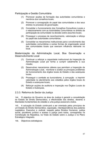 Participação e Gestão Comunitária
       (1)   Promover acções de formação das autoridades comunitárias e
             membros dos conselhos locais;
       (2)   Promover a consagração do papel das comunidades e dos seus
             direitos no processo de governação;
       (3)   Consolidar o funcionamento dos Conselhos Consultivos Locais e
             o relacionamento com as Autoridades Comunitárias no âmbito da
             participação da comunidade na decisão sobre assuntos locais;
       (4)   Prosseguir o processo de reconhecimento, valorização e reforço
             do papel das autoridades comunitárias;
       (5)   Consolidar os mecanismos institucionais para o envolvimento das
             autoridades comunitárias e outras formas de organização social
             das comunidades locais que exercem influência relevante no
             local.

Modernização da Administração Local, Boa Governação e
Desenvolvimento Local
       (1)   Continuar a reforçar a capacidade institucional da Inspecção da
             Administração Local por forma a cumprir cabalmente a sua
             missão;
       (2)   Desenvolver mecanismos céleres que permitam a Inspecção da
             Administração Local, monitorar e avaliar os principais problemas
             de funcionamento dos órgãos locais do Estado e das autarquias
             locais;
       (3)   Prosseguir o combate ao burocratismo, à corrupção e imprimir
             celeridade no atendimento aos cidadãos pelos órgãos locais do
             Estado e autarquias locais;
       (4)   Reforçar acções de auditoria e inspecção nos Órgãos Locais do
             Estado e Autarquias.

2.3.3. Reforma do Sector da Justiça

144.   O objectivo do Governo na área da Justiça é garantir a consolidação
do Estado de Direito Democrático, a efectividade dos direitos, deveres e
liberdades fundamentais do cidadão e uma justiça acessível a todos.
145.   A actuação do Estado continuará a ser orientada pelos princípios de
um Estado de Direito Democrático, separação, interdependência dos poderes
Legislativo, Executivo e Judicial, respeito pelos Direitos Humanos, justiça
social, pluralismo jurídico e acesso à justiça para todos, consagrados na
Constituição da República, na Visão do Estado sobre a Justiça e no Plano
Estratégico Integrado.
146.   Objectivos estratégicos:




                                                                          87
 