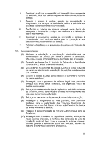 i.        Continuar a reforçar e consolidar a independência e autonomia
                  do judiciário, face aos demais órgãos de exercício do poder do
                  Estado;
       ii.        Garantir o acesso à Justiça, através da consolidação e
                  alargamento dos serviços de assistência jurídica e judiciária aos
                  cidadãos economicamente desfavorecidos;
       iii.       Aprofundar a reforma do sistema prisional como forma de
                  assegurar o tratamento condigno aos reclusos e a reinserção
                  social dos mesmos;
       iv.        Continuar a desenvolver acções de prevenção e combate à
                  criminalidade, com particular realce para a corrupção e aos
                  desvios de recursos materiais do Estado;
       v.         Reforçar a legalidade e a prevenção de práticas de violação da
                  Lei.
147.        Acções prioritárias:
            (1)   Melhorar a articulação e coordenação inter-institucional na
                  administração da Justiça, por forma a permitir a celeridade,
                  eficiência, eficácia e transparência na tramitação dos processos;
            (2)   Expandir as delegações do Instituto de Patrocínio e Assistência
                  Jurídica (IPAJ) a todo o território nacional;
            (3)   Consolidar os mecanismos de acesso à Justiça a todos, incluindo
                  os canais de atendimento e resolução de petições e reclamações
                  dos cidadãos;
            (4)   Garantir o acesso à justiça pelos cidadãos e aumentar o número
                  de casos assistidos;
            (5)   Prosseguir com o processo da reforma legal, com particular
                  enfoque nas áreas penal, comercial, leis orgânicas, Visão da
                  Justiça, entre outras;
            (6)   Reforçar as acções de divulgação legislativa, incluindo os temas
                  da Visão da Justiça, para educar o cidadão no conhecimento das
                  leis e seu cumprimento voluntário;
            (7)   Reforçar os mecanismos de prevenção e combate à corrupção;
            (8)   Prosseguir o alargamento da rede judiciária, com particular
                  destaque para a implantação dos Tribunais Superiores de
                  Recurso nas zonas Sul, Centro e Norte, e de Palácios de Justiça
                  de níveis Províncial e distrital;
            (9)   Proceder à descentralização do Tribunal Administrativo para as
                  Províncias;
            (10) Prosseguir com o aumento da capacidade prisional, a criação de
                 novos centros prisionais, a melhoria das condições de vida da
                 população prisional, bem como a reforma do sistema prisional,
                 visando garantir a reinserção social dos reclusos, através do
                 trabalho e da formação escolar e profissional.



                                                                                88
 