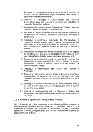 (11) Promover a coordenação entre a justiça formal e informal, de
            acordo com os mecanismos legais existentes, bem assim, o
            estabelecido constitucionalmente;
       (12) Promover a instalação e funcionamento dos Tribunais
            Comunitários para dar resposta à demanda dos cidadãos na
            resolução de conflitos na base;
       (13) Instalação e funcionamento dos Tribunais de Trabalho para dar
            resposta célere e eficaz aos conflitos laborais;
       (14) Promover a criação e consolidação de mecanismos alternativos
            de resolução de conflitos, através da arbitragem, mediação e
            conciliação;
       (15) Prosseguir a construção, reabilitação de infra-estruturas e
            respectivo apetrechamento para o normal funcionamento das
            instituições do sistema da administração da Justiça, incluindo o
            funcionamento dos órgãos de inspecção Judicial e do Ministério
            Público;
       (16) Assegurar o respeito pelos direitos humanos, através de acções
            de sensibilização, divulgação e educação, envolvendo para além
            das instituições do Estado, outros actores da sociedade civil;
       (17) Prosseguir as acções de formação e capacitação contínua dos
            Magistrados Judiciais e do Ministério Público, Oficiais de Justiça,
            Assistentes Jurídicos e demais funcionários do sistema da
            administração da justiça;
       (18) Prosseguir a modernização dos serviços dos Registos e
            Notariado;
       (19) Expandir a rede registral para as áreas onde não se encontram
            estabelecidos os serviços, de modo a que cada vez mais
            cidadãos possuam o registo da situação pessoal e dos seus
            bens;
       (20) Prosseguir o reforço e consolidação do relacionamento entre o
            Governo e as diversas confissões religiosas, por forma a garantir
            a harmonia e paz social;
       (21) Reforçar o relacionamento entre o Governo, a Ordem dos
            Advogados, e outras instituições que contribuem para o alcance
            da justiça.

2.3.4. Ordem, Segurança e Tranquilidade Pública

148.    A garantia de ordem, segurança e tranquilidade públicas, o acesso à
identificação de cidadãos no País, o controlo do movimento migratório e a
prevenção e combate aos incêndios e calamidades naturais, constituem
apostas do Governo, perspectivando a criação de um ambiente favorável ao
desenvolvimento do País.




                                                                            89
 