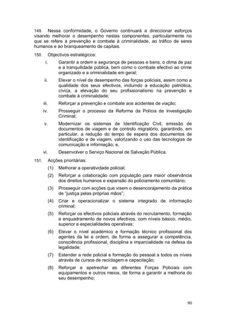 149.  Nessa conformidade, o Governo continuará a direccionar esforços
visando melhorar o desempenho nestas componentes, particularmente no
que se refere à prevenção e combate à criminalidade, ao tráfico de seres
humanos e ao branqueamento de capitais.
150.        Objectivos estratégicos:
        i.        Garantir a ordem e segurança de pessoas e bens, o clima de paz
                  e a tranquilidade pública, bem como o combate efectivo ao crime
                  organizado e a criminalidade em geral;
       ii.        Elevar o nível de desempenho das forças policiais, assim como a
                  qualidade dos seus efectivos, incluindo a educação patriótica,
                  cívica, a elevação do seu profissionalismo na prevenção e
                  combate à criminalidade;
       iii.       Reforçar a prevenção e combate aos acidentes de viação;
       iv.        Prosseguir o processo da Reforma da Polícia de Investigação
                  Criminal;
       v.         Modernizar os sistemas de Identificação Civil, emissão de
                  documentos de viagem e de controlo migratório, garantindo, em
                  particular, a redução do tempo de espera dos documentos de
                  identificação e de viagem, valorizando o uso das tecnologias de
                  comunicação e informação; e,
       vi.        Desenvolver o Serviço Nacional de Salvação Pública.
151.        Acções prioritárias:
            (1)   Melhorar a operatividade policial;
            (2)   Reforçar a colaboração com população para maior observância
                  dos direitos humanos e expansão do policiamento comunitário;
            (3)   Prosseguir com acções que visem o desencorajamento da prática
                  de “justiça pelas próprias mãos”;
            (4)   Criar e operacionalizar o sistema integrado de informação
                  criminal;
            (5)   Reforçar os efectivos policiais através do recrutamento, formação
                  e enquadramento de novos efectivos, com níveis básico, médio,
                  superior e especialidades operativas;
            (6)   Elevar o nível académico e formação técnico profissional dos
                  agentes da lei e ordem, de forma a assegurar a competência,
                  consciência profissional, disciplina e imparcialidade na defesa da
                  legalidade;
            (7)   Estender a rede policial e formação do pessoal a todos os níveis
                  através de cursos de reciclagem e capacitação;
            (8)   Reforçar e apetrechar as diferentes Forças Policiais com
                  equipamentos e outros meios, de forma a garantir a melhoria do
                  seu desempenho;




                                                                                 90
 