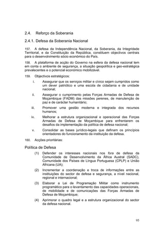 2.4.          Reforço da Soberania

2.4.1. Defesa da Soberania Nacional

157.   A defesa da Independência Nacional, da Soberania, da Integridade
Territorial, e da Constituição da República, constituem objectivos centrais
para o desenvolvimento sócio económico do País.
158.  A plataforma de acção do Governo na esfera da defesa nacional tem
em conta o ambiente de segurança, a situação geopolítica e geo-estratégica
prevalecentes e o potencial económico mobilizável.
159.        Objectivos estratégicos:
        i.        Assegurar que os serviços militar e cívico sejam cumpridos como
                  um dever patriótico e uma escola de cidadania e de unidade
                  nacional;
       ii.        Assegurar o cumprimento pelas Forças Armadas de Defesa de
                  Moçambique (FADM) das missões perenes, de manutenção de
                  paz e de carácter humanitário;
       iii.       Promover uma gestão moderna e integrada dos recursos
                  humanos;
       iv.        Melhorar a estrutura organizacional e operacional das Forças
                  Armadas de Defesa de Moçambique para enfrentarem os
                  desafios da implementação da política de defesa nacional;
       v.         Consolidar as bases jurídico-legais que definam os princípios
                  orientadores do funcionamento da instituição da defesa.
160.        Acções prioritárias:

Política de Defesa
            (1)   Defender os interesses nacionais nos fora de defesa da
                  Comunidade de Desenvolvimento da África Austral (SADC),
                  Comunidade dos Países de Língua Portuguesa (CPLP) e União
                  Africana (UA);
            (2)   Incrementar a coordenação e troca de informações entre as
                  instituições do sector de defesa e segurança, a nível nacional,
                  regional e internacional;
            (3)   Elaborar a Lei de Programação Militar como instrumento
                  programático para o levantamento das capacidades operacionais,
                  de mobilidade e de comunicações das Forças Armadas de
                  Defesa de Moçambique;
            (4)   Aprimorar o quadro legal e a estrutura organizacional do sector
                  da defesa nacional.



                                                                              95
 