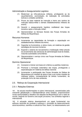 Administração e Asseguramento Logístico
       (1)   Modernizar as infra-estruturas militares, privilegiando as de
             aquartelamento, acomodação, de realização de actividades
             lectivas e unidades sanitárias;
       (2)   Prover de base material de instrução e treino aos centros de
             instrução básica-militar e demais estabelecimentos militares de
             ensino;
       (3)   Garantir o asseguramento logístico multilateral das tropas
             durante e após a instrução militar;
       (4)   Operacionalizar os Serviços Sociais das Forças Armadas de
             Defesa de Moçambique.

Recursos Humanos
       (1)   Incrementar as capacidades de formação e capacitação em
             estabelecimentos militares de ensino;
       (2)   Capacitar os funcionários, a vários níveis, em matérias de gestão
             estratégica de recursos humanos;
       (3)   Expandir o sistema de recrutamento e mobilização militar através
             do envolvimento das estruturas de administração local do Estado,
             incluindo autoridades comunitárias;
       (4)   Operacionalizar o serviço cívico nas Forças Armadas de Defesa
             de Moçambique.

Domínio Operacional
       (1)   Incorporar e treinar com base em critérios ou padrões modernos;
       (2)   Promover a formação sistemática das tropas, privilegiando a
             especialização em matérias de defesa nacional;
       (3)   Incrementar a participação das Forças Armadas de Defesa de
             Moçambique em missões de apoio à paz e em outras missões de
             interesse público, nomeadamente de âmbito humanitário, de
             protecção civil e de meio ambiente.

2.5. Reforço da Cooperação Internacional

2.5.1. Relações Externas

161.   As actuais transformações no plano internacional, caracterizadas pela
crescente globalização e interdependência entre Estados, proporcionaram
novas oportunidades e desafios nas relações de Moçambique com o resto do
mundo, exigindo do Governo uma acção pro-activa, nos contextos regional e
internacional.
162.   A actuação externa desempenhará um papel fundamental nos
esforços nacionais de combate a pobreza e promoção do desenvolvimento
sócio-económico, científico e cultural do País. Assim, no relacionamento com


                                                                           96
 