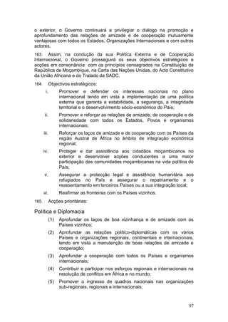 o exterior, o Governo continuará a privilegiar o diálogo na promoção e
aprofundamento das relações de amizade e de cooperação mutuamente
vantajosas com todos os Estados, Organizações Internacionais e com outros
actores.
163.   Assim, na condução da sua Política Externa e de Cooperação
Internacional, o Governo prosseguirá os seus objectivos estratégicos e
acções em consonância com os princípios consagrados na Constituição da
República de Moçambique, na Carta das Nações Unidas, do Acto Constitutivo
da União Africana e do Tratado da SADC.
164.        Objectivos estratégicos:
        i.        Promover e defender os interesses nacionais no plano
                  internacional tendo em vista a implementação de uma política
                  externa que garanta a estabilidade, a segurança, a integridade
                  territorial e o desenvolvimento sócio-económico do País;
       ii.        Promover e reforçar as relações de amizade, de cooperação e de
                  solidariedade com todos os Estados, Povos e organismos
                  internacionais;
       iii.       Reforçar os laços de amizade e de cooperação com os Países da
                  região Austral de África no âmbito de integração económica
                  regional;
       iv.        Proteger e dar assistência aos cidadãos moçambicanos no
                  exterior e desenvolver acções conducentes a uma maior
                  participação das comunidades moçambicanas na vida política do
                  País;
       v.         Assegurar a protecção legal e assistência humanitária aos
                  refugiados no País e assegurar o repatriamento e o
                  reassentamento em terceiros Países ou a sua integração local;
       vi.        Reafirmar as fronteiras com os Países vizinhos.
165.        Acções prioritárias:

Política e Diplomacia
            (1)   Aprofundar os laços de boa vizinhança e de amizade com os
                  Países vizinhos;
            (2)   Aprofundar as relações político-diplomáticas com os vários
                  Países e organizações regionais, continentais e internacionais,
                  tendo em vista a manutenção de boas relações de amizade e
                  cooperação;
            (3)   Aprofundar a cooperação com todos os Países e organismos
                  internacionais;
            (4)   Contribuir e participar nos esforços regionais e internacionais na
                  resolução de conflitos em África e no mundo;
            (5)   Promover o ingresso de quadros nacionais nas organizações
                  sub-regionais, regionais e internacionais;



                                                                                 97
 