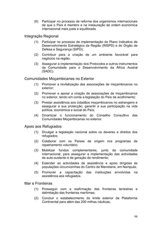 (6)   Participar no processo de reforma dos organismos internacionais
           de que o País é membro e na instauração de ordem económica
           internacional mais justa e equilibrada.

Integração Regional
     (1)   Participar no processo de implementação do Plano Indicativo de
           Desenvolvimento Estratégico da Região (RISPD) e do Órgão de
           Defesa e Segurança (SIPO);
     (2)   Contribuir para a criação de um ambiente favorável para
           negócios na região;
     (3)   Assegurar a implementação dos Protocolos e outros instrumentos
           da Comunidade para o Desenvolvimento da África Austral
           (SADC).

Comunidades Moçambicanas no Exterior
     (1)   Promover a revitalização das associações de moçambicanos no
           exterior;
     (2)   Promover e apoiar a criação de associações de moçambicanos
           no exterior, tendo em conta a legislação do País de acolhimento;
     (3)   Prestar assistência aos cidadãos moçambicanos no estrangeiro e
           assegurar a sua protecção, garantir a sua participação na vida
           política, económica e social do País;
     (4)   Dinamizar o funcionamento do Conselho              Consultivo   das
           Comunidades Moçambicanas no exterior.

Apoio aos Refugiados
     (1)   Divulgar a legislação nacional sobre os deveres e direitos dos
           refugiados;
     (2)   Colaborar com os Países de origem nos programas de
           repatriamento voluntário;
     (3)   Mobilizar fundos complementares, junto da comunidade
           internacional, para assegurar a implementação das actividades
           de auto-sustento e de geração de rendimento;
     (4)   Estender as actividades de assistência e apoio dirigidas às
           populações circunvizinhas do Centro de Marretane, em Nampula;
     (5)   Promover a capacitação        das   instituições   envolvidas    na
           assistência aos refugiados.

Mar e Fronteiras
     (1)   Prosseguir com a reafirmação das fronteiras terrestres e
           delimitação das fronteiras marítimas;
     (2)   Concluir o estabelecimento do limite exterior da Plataforma
           Continental para além das 200 milhas náuticas;



                                                                            98
 