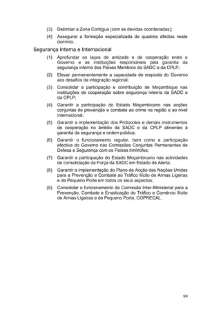 (3)   Delimitar a Zona Contigua (com as devidas coordenadas);
     (4)   Assegurar a formação especializada de quadros afectos neste
           domínio.
Segurança Interna e Internacional
     (1)   Aprofundar os laços de amizade e de cooperação entre o
           Governo e as instituições responsáveis pela garantia da
           segurança interna dos Países Membros da SADC e da CPLP;
     (2)   Elevar permanentemente a capacidade de resposta do Governo
           aos desafios da integração regional;
     (3)   Consolidar a participação e contribuição de Moçambique nas
           instituições de cooperação sobre segurança interna da SADC e
           da CPLP;
     (4)   Garantir a participação do Estado Moçambicano nas acções
           conjuntas de prevenção e combate ao crime na região e ao nivel
           internacional;
     (5)   Garantir a implementação dos Protocolos e demais instrumentos
           de cooperação no âmbito da SADC e da CPLP atinentes à
           garantia da segurança e ordem pública;
     (6)   Garantir o funcionamento regular, bem como a participação
           efectiva do Governo nas Comissões Conjuntas Permanentes de
           Defesa e Segurança com os Países limítrofes;
     (7)   Garantir a participação do Estado Moçambicano nas actividades
           de consolidação da Força da SADC em Estado de Alerta;
     (8)   Garantir a implementação do Plano de Acção das Nações Unidas
           para a Prevenção e Combate ao Tráfico Ilícito de Armas Ligeiras
           e de Pequeno Porte em todos os seus aspectos;
     (9)   Consolidar o funcionamento da Comissão Inter-Ministerial para a
           Prevenção, Combate e Erradicação do Tráfico e Comércio Ilícito
           de Armas Ligeiras e de Pequeno Porte, COPRECAL.




                                                                       99
 