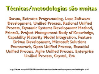 Scrum, Extreme Programming, Lean SoftwareScrum, Extreme Programming, Lean Software
Development, Unified Process, Rational UnifiedDevelopment, Unified Process, Rational Unified
Process, Dynamic Systems Development Method,Process, Dynamic Systems Development Method,
Prince2, Project Management Body of Knowledge,Prince2, Project Management Body of Knowledge,
Capability Maturity Model Integration, FeatureCapability Maturity Model Integration, Feature
Driven Development, Microsoft SolutionsDriven Development, Microsoft Solutions
Framework, Open Unified Process, EssentialFramework, Open Unified Process, Essential
Unified Process, Agile Unified Process, EnterpriseUnified Process, Agile Unified Process, Enterprise
Unified Process, Crystal, EvoUnified Process, Crystal, Evo
http://www.noop.nl/2008/07/the-definitive-list-of-software-development-methodologies.html
Técnicas/metodologias são muitasTécnicas/metodologias são muitas
 