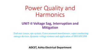 UNIT-II Voltage Sag, Interruption and
Mitigation
Power Quality and
Harmonics
End user issues, ups system, Ferro-resonant transformers, super conducting
storage devices, dynamic voltage restorer and application of DSTATCOM
ADCET, Ashta Electrical Department
 