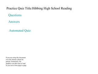 Practice Quiz Title:Hibbing High School Reading 
Questions 
Answers 
Automated Quiz 
If you are using this document 
over the internet, please be 
patient. Sometimes, the 
graphics can take time to load 
as you move from page to page. 
 