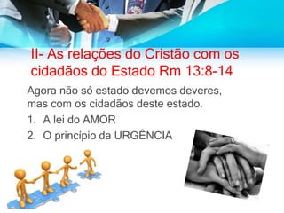 II- As relações do Cristão com os
cidadãos do Estado Rm 13:8-14
Agora não só estado devemos deveres,
mas com os cidadãos deste estado.
1. A lei do AMOR
2. O princípio da URGÊNCIA
 