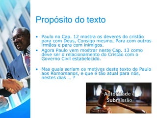 Propósito do texto
• Paulo no Cap. 12 mostra os deveres do cristão
para com Deus, Consigo mesmo, Para com outros
irmãos e para com inimigos.
• Agora Paulo vem mostrar neste Cap. 13 como
deve ser o relacionamento do Cristão com o
Governo Civil estabelecido.
• Mas quais seriam os motivos deste texto de Paulo
aos Romomanos, e que é tão atual para nós,
nestes dias … ?
 