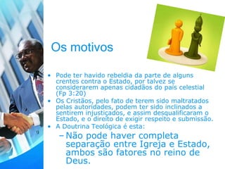 Os motivos
• Pode ter havido rebeldia da parte de alguns
crentes contra o Estado, por talvez se
considerarem apenas cidadãos do país celestial
(Fp 3:20)
• Os Cristãos, pelo fato de terem sido maltratados
pelas autoridades, podem ter sido inclinados a
sentirem injustiçados, e assim desqualificaram o
Estado, e o direito de exigir respeito e submissão.
• A Doutrina Teológica é esta:
– Não pode haver completa
separação entre Igreja e Estado,
ambos são fatores no reino de
Deus.
 
