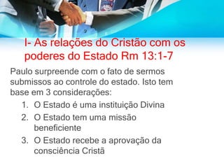 I- As relações do Cristão com os
poderes do Estado Rm 13:1-7
Paulo surpreende com o fato de sermos
submissos ao controle do estado. Isto tem
base em 3 considerações:
1. O Estado é uma instituição Divina
2. O Estado tem uma missão
beneficiente
3. O Estado recebe a aprovação da
consciência Cristã
 