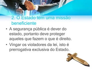 2. O Estado tem uma missão
beneficiente
• A segurança pública é dever do
estado, portanto deve proteger
aqueles que fazem o que é direito.
• Vingar os violadores da lei, isto é
prerrogativa exclusiva do Estado.
 