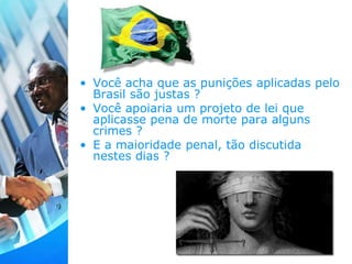 • Você acha que as punições aplicadas pelo
Brasil são justas ?
• Você apoiaria um projeto de lei que
aplicasse pena de morte para alguns
crimes ?
• E a maioridade penal, tão discutida
nestes dias ?
 