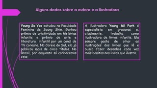 Young So Yoo estudou na Faculdade
Feminina de Soung Shin. Ganhou
prêmio de criatividade em histórias
infantis e prêmio de arte e
literatura infantil por um canal de
TV coreano. Na Coreia do Sul, ela já
publicou mais de cinco títulos. No
Brasil, por enquanto só conhecemos
esse.
A ilustradora Young Mi Park é
especialista em gravuras e,
atualmente, trabalha como
ilustradora de livros infantis. Ela
sempre gosta de olhar as
ilustrações dos livros que lê e
busca fazer desenhos cada vez
mais bonitos nos livros que ilustra.
Alguns dados sobre a autora e a ilustradora
 