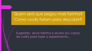 Sugestão: levar farinha e xícara (ou copos
de café) para fazer o experimento...
Quem será que pegou mais farinha?
Como vocês fariam para descobrir?
 