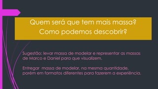 Sugestão: levar massa de modelar e representar as massas
de Marco e Daniel para que visualizem.
Entregar massa de modelar, na mesma quantidade,
porém em formatos diferentes para fazerem a experiência.
Quem será que tem mais massa?
Como podemos descobrir?
 