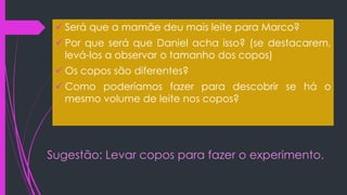 Sugestão: Levar copos para fazer o experimento.
 Será que a mamãe deu mais leite para Marco?
 Por que será que Daniel acha isso? (se destacarem,
levá-los a observar o tamanho dos copos)
 Os copos são diferentes?
 Como poderíamos fazer para descobrir se há o
mesmo volume de leite nos copos?
 