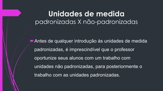 Unidades de medida
padronizadas X não-padronizadas
Antes de qualquer introdução às unidades de medida
padronizadas, é imprescindível que o professor
oportunize seus alunos com um trabalho com
unidades não padronizadas, para posteriormente o
trabalho com as unidades padronizadas.
 