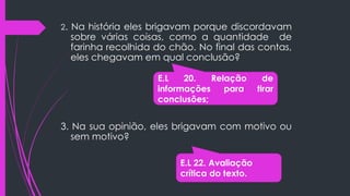 2. Na história eles brigavam porque discordavam
sobre várias coisas, como a quantidade de
farinha recolhida do chão. No final das contas,
eles chegavam em qual conclusão?
3. Na sua opinião, eles brigavam com motivo ou
sem motivo?
E.L 20. Relação de
informações para tirar
conclusões;
E.L 22. Avaliação
crítica do texto.
 