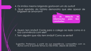 4. Os irmãos mesmo brigando gostavam um do outro?
5. Qual episódio da história demonstra que eles apesar de
brigarem se amavam?
6. Quem tem irmão? Conte para o colega ao lado como é a
sua convivência com ele?
7. Tem alguém que não tem irmão? Como se sente?
Sugestão: Professora, a partir da sua experiência, compartilhe com os
alunos como é quando temos ou não irmão depois de adultos.
E.L 20. Relação de
informações para tirar
conclusões;
 