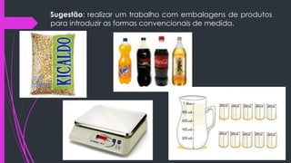 Sugestão: realizar um trabalho com embalagens de produtos
para introduzir as formas convencionais de medida.
 