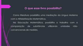 O que esse livro possibilita?
Como literatura possibilita uma mediação da Língua Materna
com a Alfabetização Matemática.
Na Educação Matemática, possibilita o trabalho com a
comparação de substâncias utilizando unidades não-
convencionais de medida.
 